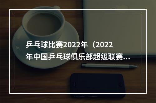 乒乓球比赛2022年（2022年中国乒乓球俱乐部超级联赛收官）