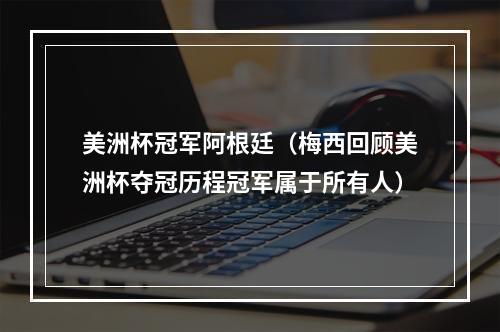 美洲杯冠军阿根廷（梅西回顾美洲杯夺冠历程冠军属于所有人）