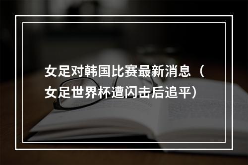 女足对韩国比赛最新消息（女足世界杯遭闪击后追平）