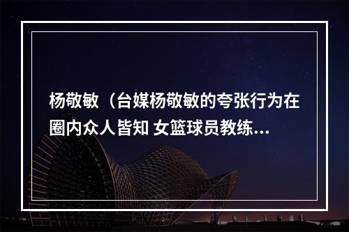 杨敬敏（台媒杨敬敏的夸张行为在圈内众人皆知 女篮球员教练都曾被骚扰）