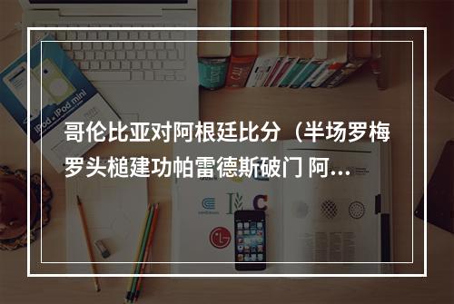哥伦比亚对阿根廷比分（半场罗梅罗头槌建功帕雷德斯破门 阿根廷暂20哥伦比亚）