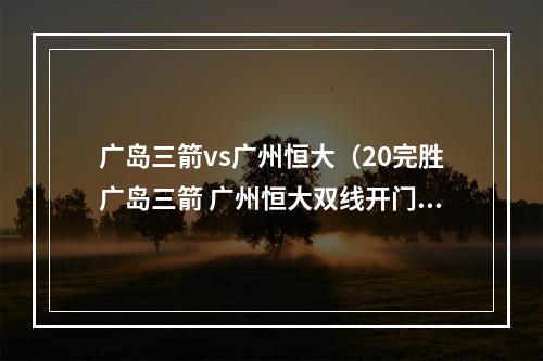 广岛三箭vs广州恒大（20完胜广岛三箭 广州恒大双线开门红）