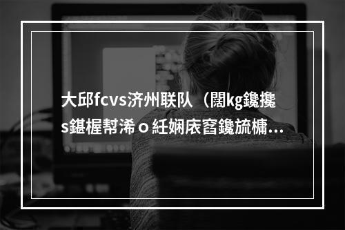 大邱fcvs济州联队（闊㎏鑱攙s鍖楃幇浠ｏ紝娴庡窞鑱旈槦瀹炲姏澶у箙鎻愬崌锛屽ぇ閭盕C涓嶈触）