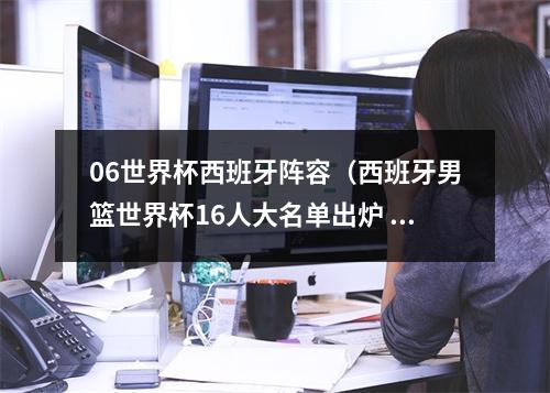 06世界杯西班牙阵容（西班牙男篮世界杯16人大名单出炉 小加索尔卢比奥领衔）