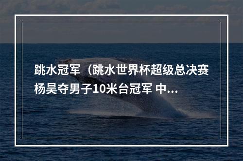 跳水冠军（跳水世界杯超级总决赛杨昊夺男子10米台冠军 中国队狂揽8金）