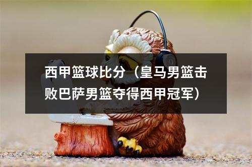 西甲篮球比分（皇马男篮击败巴萨男篮夺得西甲冠军）