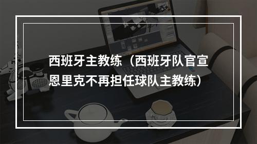 西班牙主教练（西班牙队官宣恩里克不再担任球队主教练）