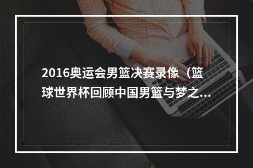 2016奥运会男篮决赛录像（篮球世界杯回顾中国男篮与梦之队）