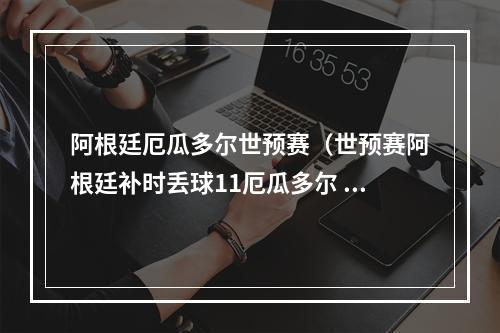 阿根廷厄瓜多尔世预赛（世预赛阿根廷补时丢球11厄瓜多尔 31场不败追平队史纪录）