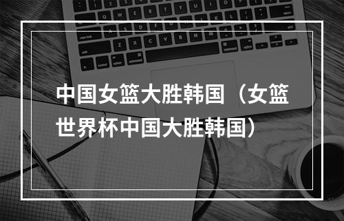 中国女篮大胜韩国（女篮世界杯中国大胜韩国）