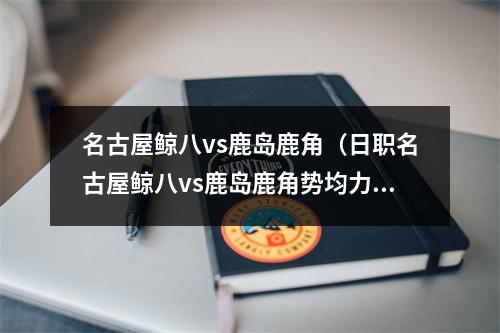 名古屋鲸八vs鹿岛鹿角（日职名古屋鲸八vs鹿岛鹿角势均力敌）