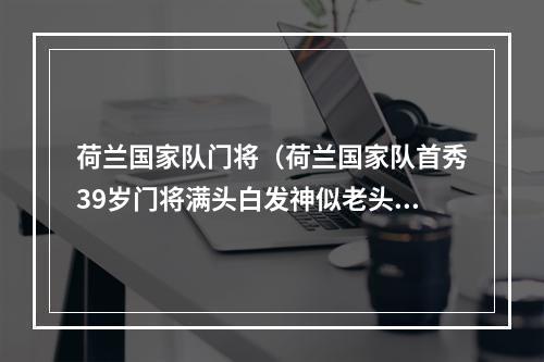 荷兰国家队门将（荷兰国家队首秀39岁门将满头白发神似老头）