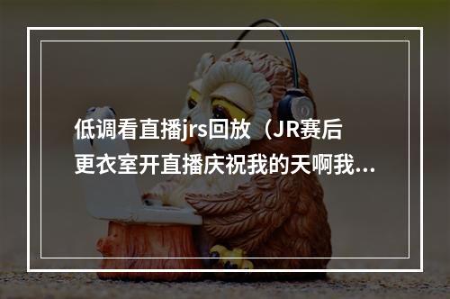 低调看直播jrs回放（JR赛后更衣室开直播庆祝我的天啊我们回来了）