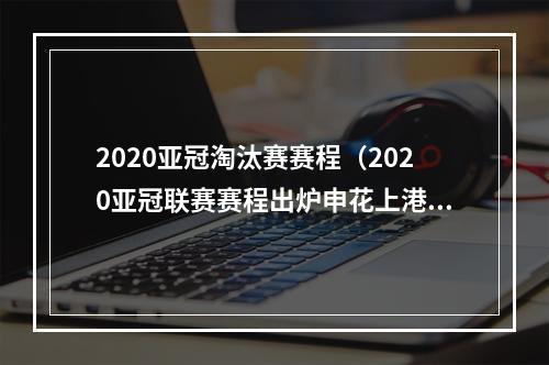 2020亚冠淘汰赛赛程（2020亚冠联赛赛程出炉申花上港对阵安排在此→）