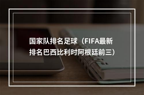 国家队排名足球（FIFA最新排名巴西比利时阿根廷前三）