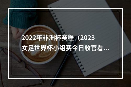 2022年非洲杯赛程（2023女足世界杯小组赛今日收官看好德国哥伦比亚压轴出线）