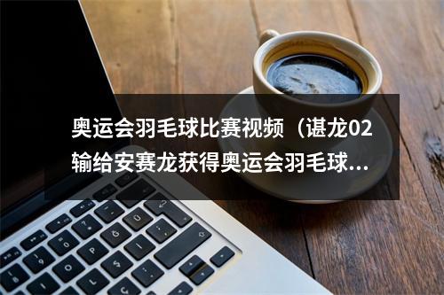 奥运会羽毛球比赛视频（谌龙02输给安赛龙获得奥运会羽毛球男单亚军）