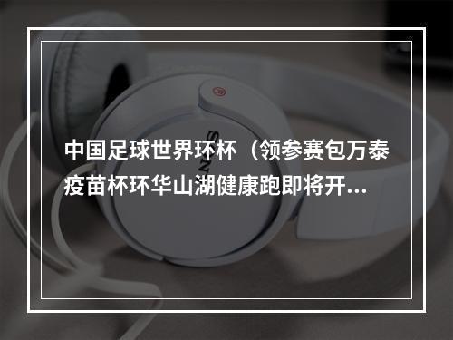中国足球世界环杯（领参赛包万泰疫苗杯环华山湖健康跑即将开赛）
