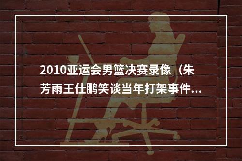 2010亚运会男篮决赛录像（朱芳雨王仕鹏笑谈当年打架事件打完比赛还欠国家队钱）