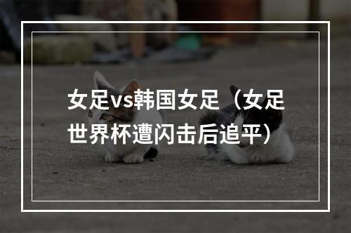 女足vs韩国女足（女足世界杯遭闪击后追平）