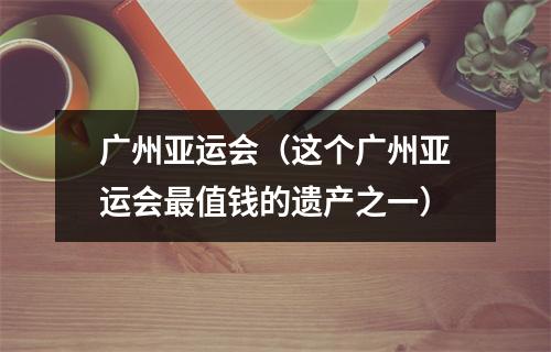 广州亚运会（这个广州亚运会最值钱的遗产之一）