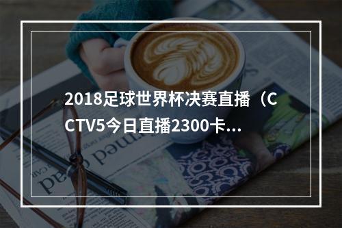 2018足球世界杯决赛直播（CCTV5今日直播2300卡塔尔世界杯决赛阿根廷法国）