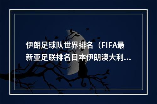 伊朗足球队世界排名（FIFA最新亚足联排名日本伊朗澳大利亚前三）