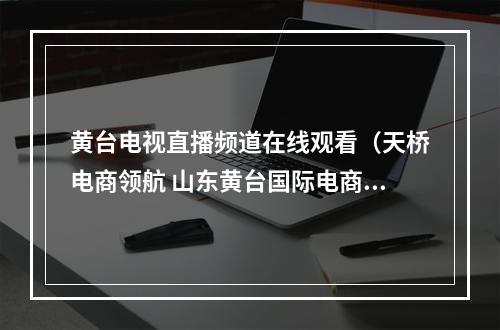 黄台电视直播频道在线观看（天桥电商领航 山东黄台国际电商产业园获评国家电子商务示范基地）