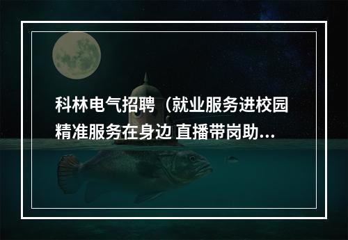 科林电气招聘（就业服务进校园 精准服务在身边 直播带岗助推高校毕业生就业）