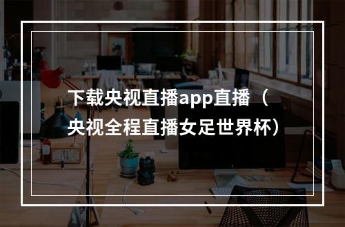 下载央视直播app直播（央视全程直播女足世界杯）