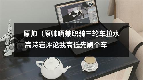 原帅（原帅晒兼职骑三轮车拉水 高诗岩评论我高低先刷个车
