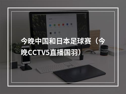 今晚中国和日本足球赛（今晚CCTV5直播国羽）