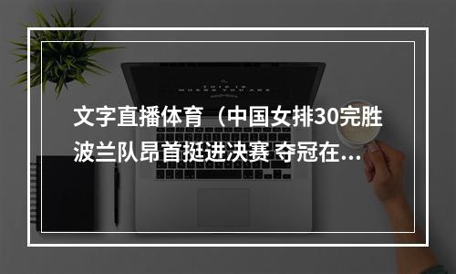 文字直播体育（中国女排30完胜波兰队昂首挺进决赛 夺冠在望 全队满分 文字直播）