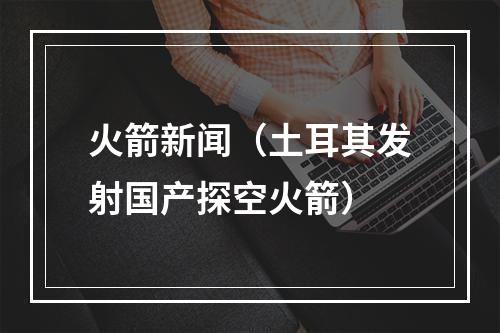 火箭新闻（土耳其发射国产探空火箭）