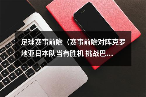 足球赛事前瞻（赛事前瞻对阵克罗地亚日本队当有胜机 挑战巴西韩国队凶多吉少）