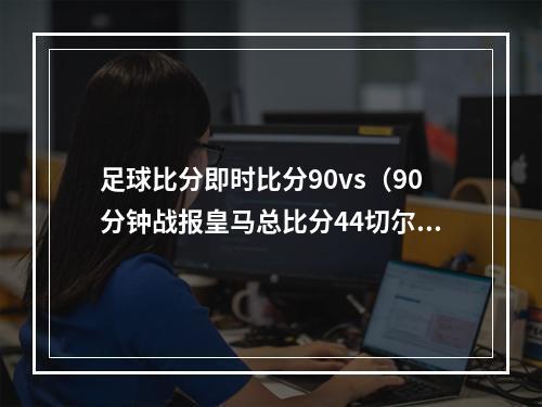 足球比分即时比分90vs（90分钟战报皇马总比分44切尔西进加时 罗德里戈替补救主）