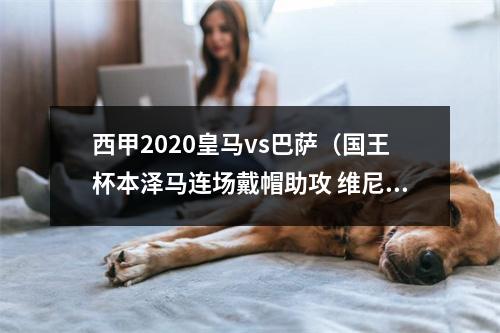 西甲2020皇马vs巴萨（国王杯本泽马连场戴帽助攻 维尼修斯造3球 皇马41淘汰巴萨进决赛）