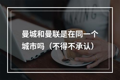 曼城和曼联是在同一个城市吗（不得不承认）