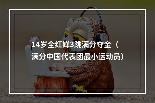 14岁全红婵3跳满分夺金（满分中国代表团最小运动员）