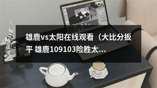 雄鹿vs太阳在线观看（大比分扳平 雄鹿109103险胜太阳 山东电视体育频道19点20准时播出）