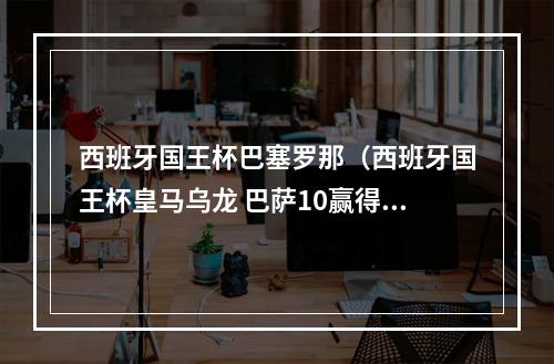 西班牙国王杯巴塞罗那（西班牙国王杯皇马乌龙 巴萨10赢得国家德比）