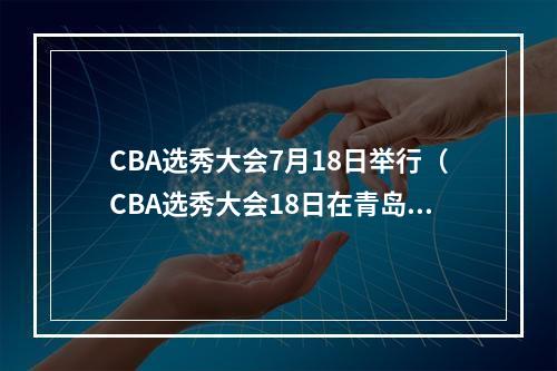 CBA选秀大会7月18日举行（CBA选秀大会18日在青岛举行）