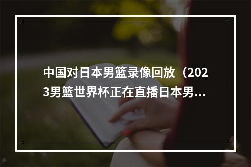 中国对日本男篮录像回放（2023男篮世界杯正在直播日本男篮VS澳大利亚现场高清中文观看）