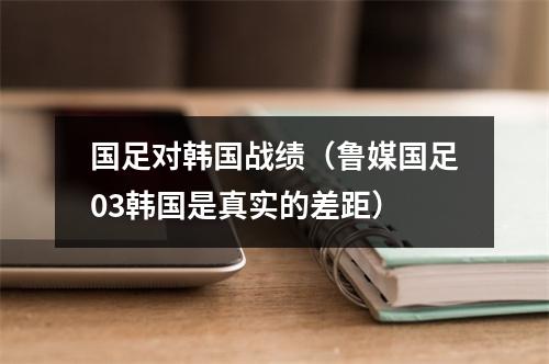 国足对韩国战绩（鲁媒国足03韩国是真实的差距）