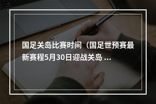 国足关岛比赛时间（国足世预赛最新赛程5月30日迎战关岛 6月15日决战叙利亚）