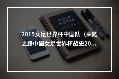 2015女足世界杯中国队（荣耀之路中国女足世界杯战史2015八强止步 却拼出希望）