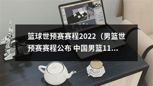 篮球世预赛赛程2022（男篮世预赛赛程公布 中国男篮11月两战日本队）