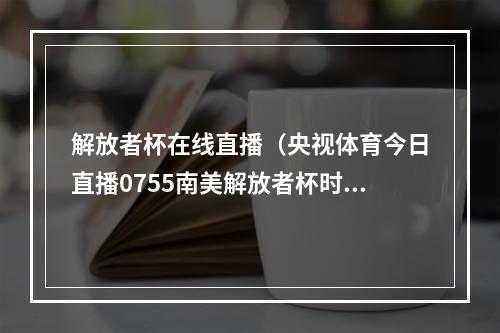 解放者杯在线直播（央视体育今日直播0755南美解放者杯时刻准备着博卡青年）