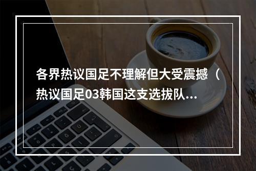 各界热议国足不理解但大受震撼（热议国足03韩国这支选拔队看着可怜 老百姓为啥要看这种比赛）