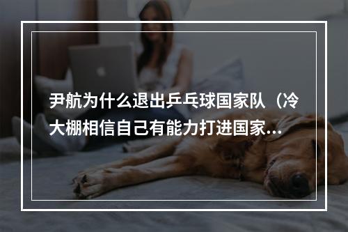 尹航为什么退出乒乓球国家队（冷大棚相信自己有能力打进国家队国乒新面孔）